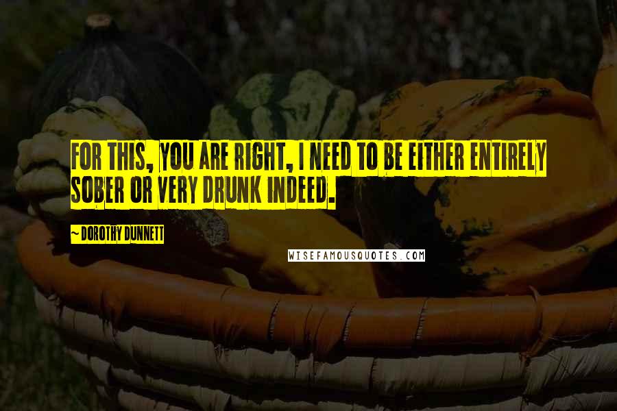 Dorothy Dunnett Quotes: For this, you are right, I need to be either entirely sober or very drunk indeed.