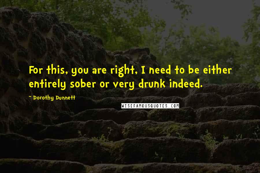 Dorothy Dunnett Quotes: For this, you are right, I need to be either entirely sober or very drunk indeed.
