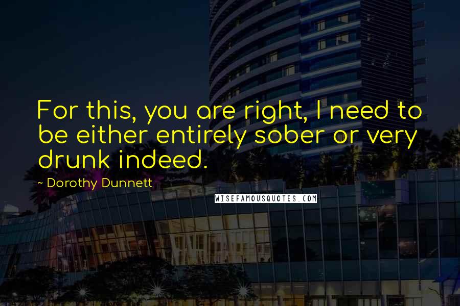 Dorothy Dunnett Quotes: For this, you are right, I need to be either entirely sober or very drunk indeed.