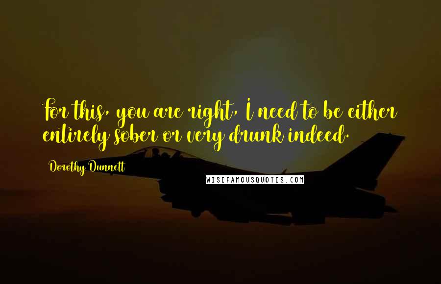 Dorothy Dunnett Quotes: For this, you are right, I need to be either entirely sober or very drunk indeed.