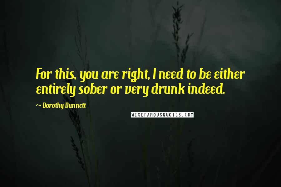 Dorothy Dunnett Quotes: For this, you are right, I need to be either entirely sober or very drunk indeed.