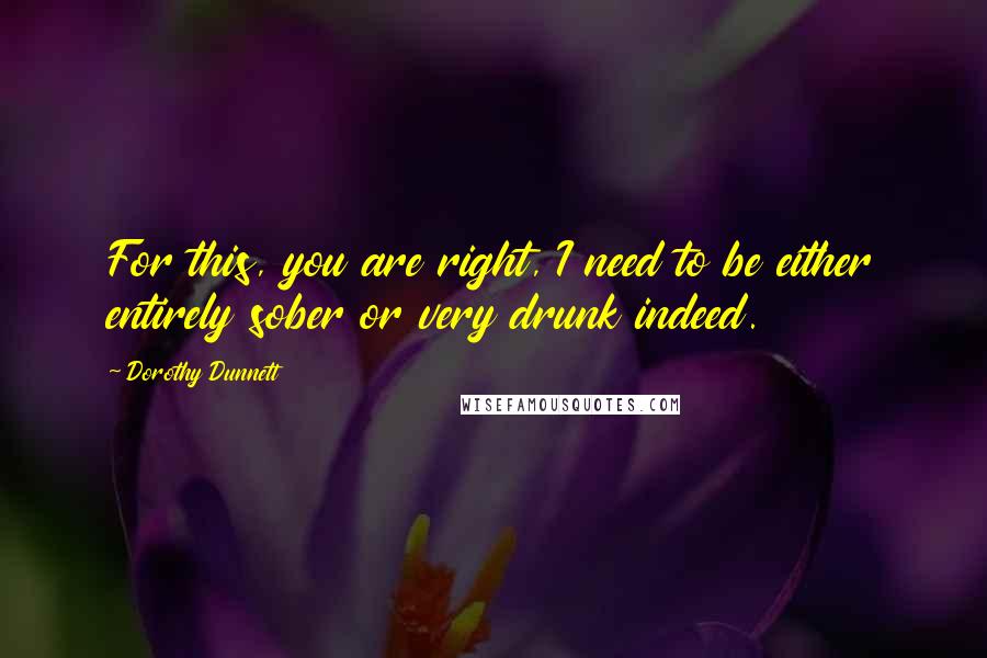 Dorothy Dunnett Quotes: For this, you are right, I need to be either entirely sober or very drunk indeed.