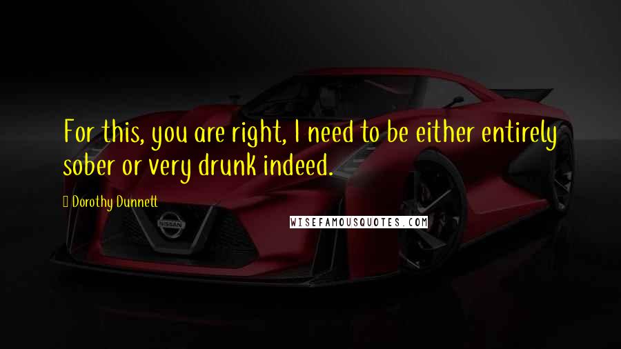 Dorothy Dunnett Quotes: For this, you are right, I need to be either entirely sober or very drunk indeed.