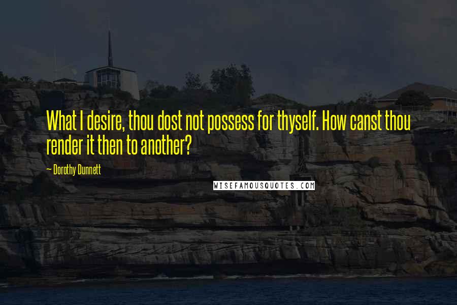 Dorothy Dunnett Quotes: What I desire, thou dost not possess for thyself. How canst thou render it then to another?