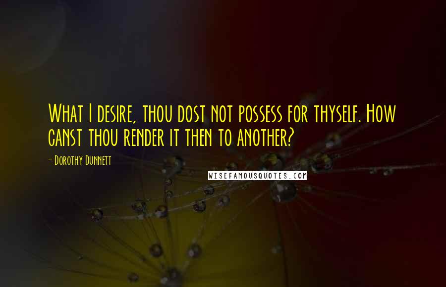 Dorothy Dunnett Quotes: What I desire, thou dost not possess for thyself. How canst thou render it then to another?