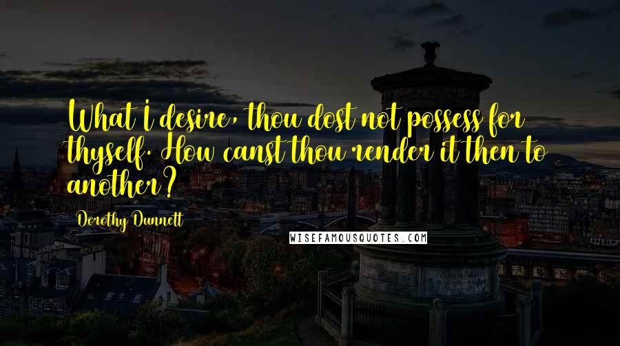 Dorothy Dunnett Quotes: What I desire, thou dost not possess for thyself. How canst thou render it then to another?