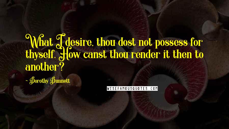 Dorothy Dunnett Quotes: What I desire, thou dost not possess for thyself. How canst thou render it then to another?