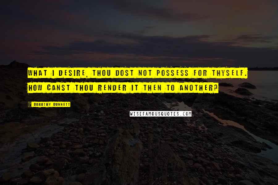 Dorothy Dunnett Quotes: What I desire, thou dost not possess for thyself. How canst thou render it then to another?