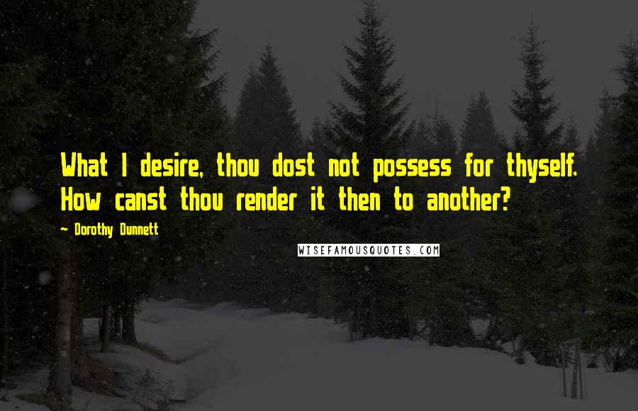 Dorothy Dunnett Quotes: What I desire, thou dost not possess for thyself. How canst thou render it then to another?