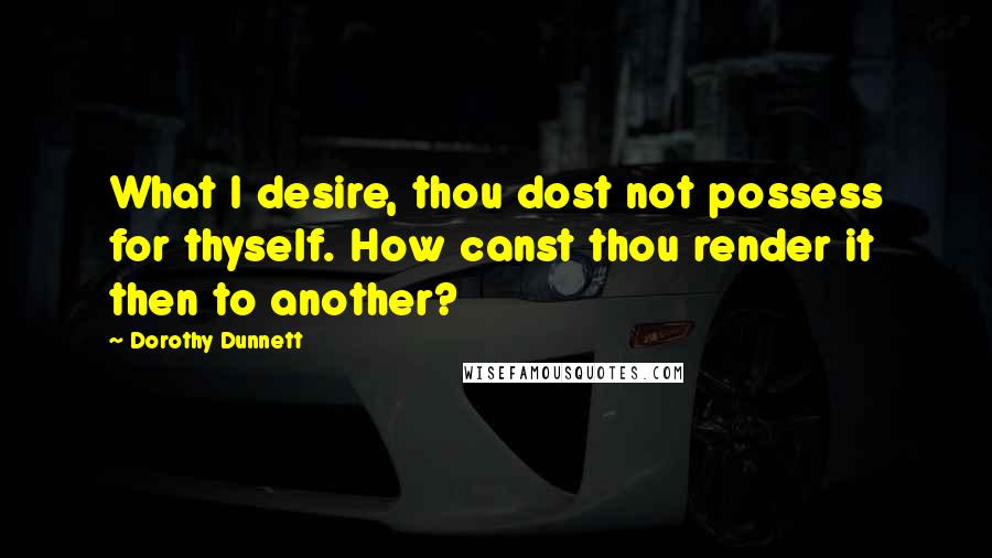 Dorothy Dunnett Quotes: What I desire, thou dost not possess for thyself. How canst thou render it then to another?