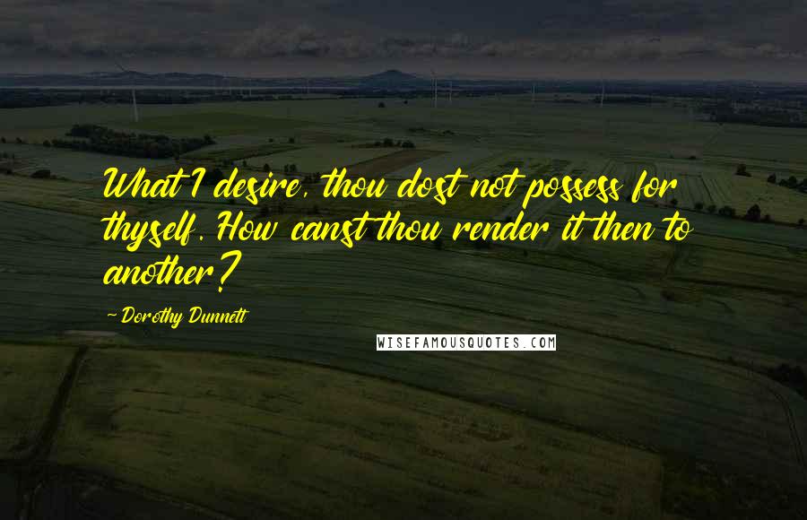 Dorothy Dunnett Quotes: What I desire, thou dost not possess for thyself. How canst thou render it then to another?