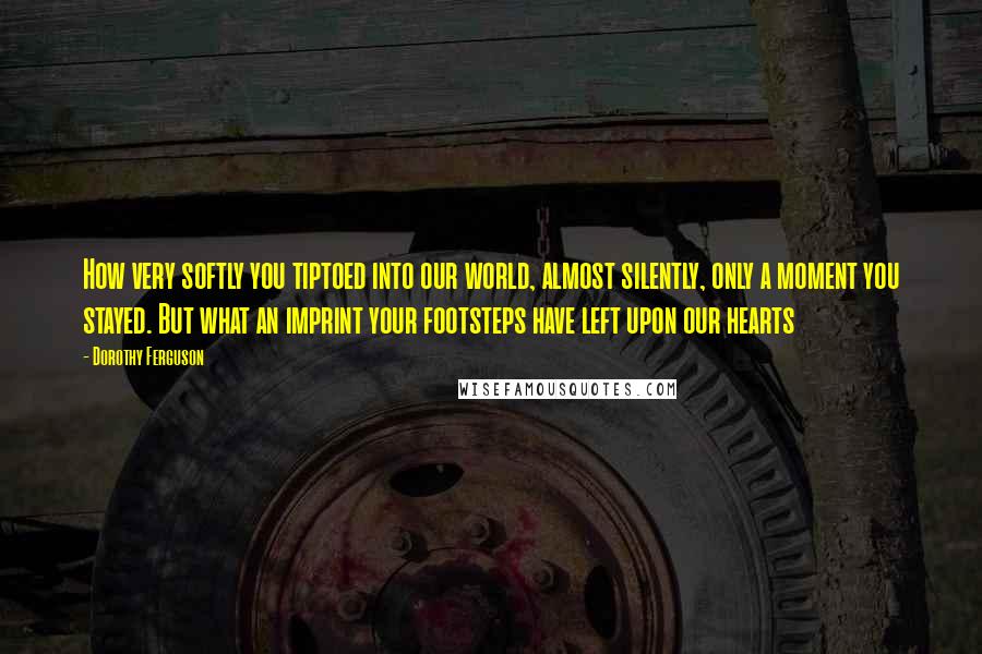 Dorothy Ferguson Quotes: How very softly you tiptoed into our world, almost silently, only a moment you stayed. But what an imprint your footsteps have left upon our hearts