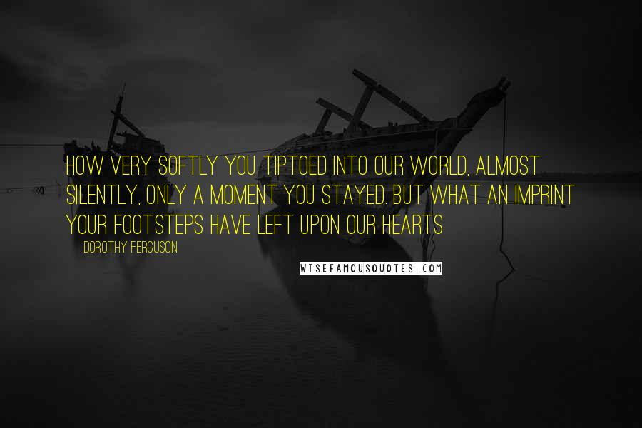 Dorothy Ferguson Quotes: How very softly you tiptoed into our world, almost silently, only a moment you stayed. But what an imprint your footsteps have left upon our hearts