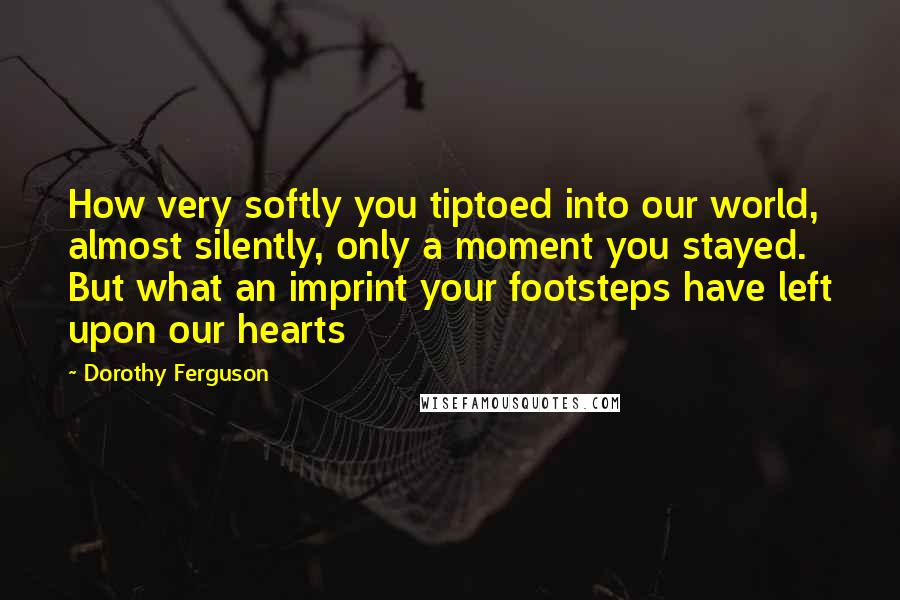 Dorothy Ferguson Quotes: How very softly you tiptoed into our world, almost silently, only a moment you stayed. But what an imprint your footsteps have left upon our hearts