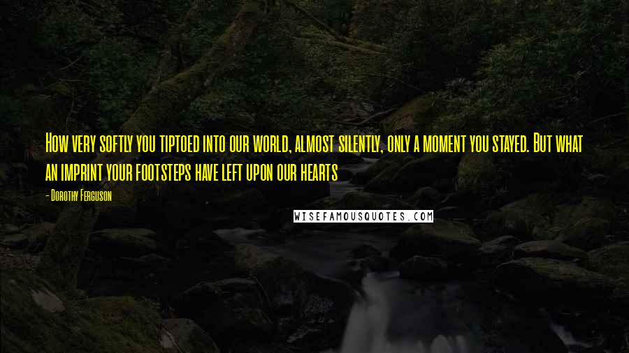 Dorothy Ferguson Quotes: How very softly you tiptoed into our world, almost silently, only a moment you stayed. But what an imprint your footsteps have left upon our hearts