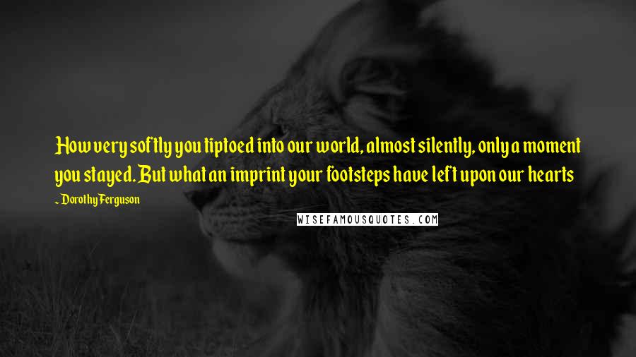 Dorothy Ferguson Quotes: How very softly you tiptoed into our world, almost silently, only a moment you stayed. But what an imprint your footsteps have left upon our hearts