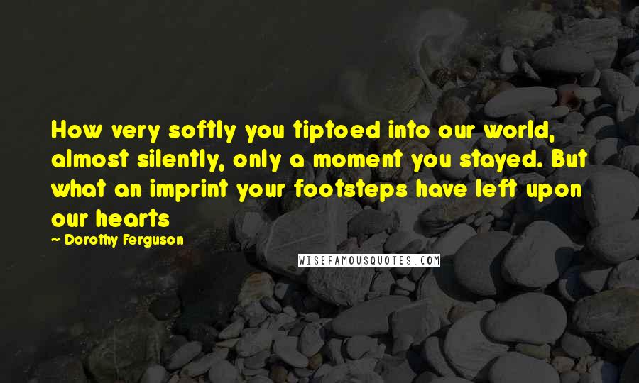 Dorothy Ferguson Quotes: How very softly you tiptoed into our world, almost silently, only a moment you stayed. But what an imprint your footsteps have left upon our hearts
