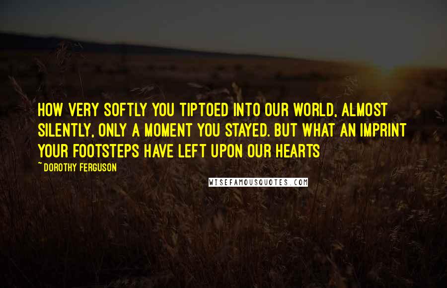 Dorothy Ferguson Quotes: How very softly you tiptoed into our world, almost silently, only a moment you stayed. But what an imprint your footsteps have left upon our hearts