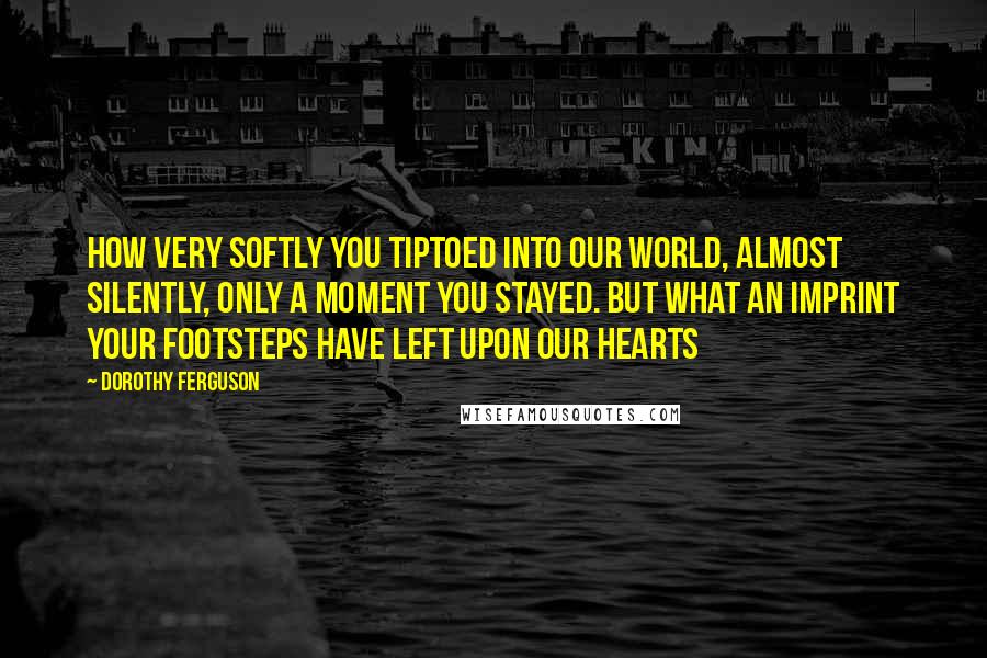 Dorothy Ferguson Quotes: How very softly you tiptoed into our world, almost silently, only a moment you stayed. But what an imprint your footsteps have left upon our hearts