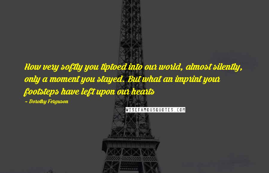 Dorothy Ferguson Quotes: How very softly you tiptoed into our world, almost silently, only a moment you stayed. But what an imprint your footsteps have left upon our hearts