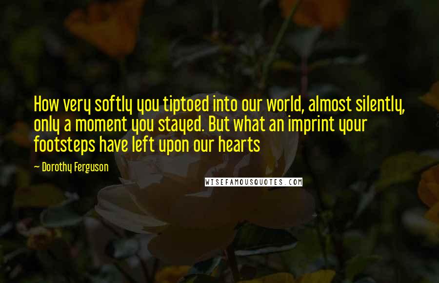 Dorothy Ferguson Quotes: How very softly you tiptoed into our world, almost silently, only a moment you stayed. But what an imprint your footsteps have left upon our hearts