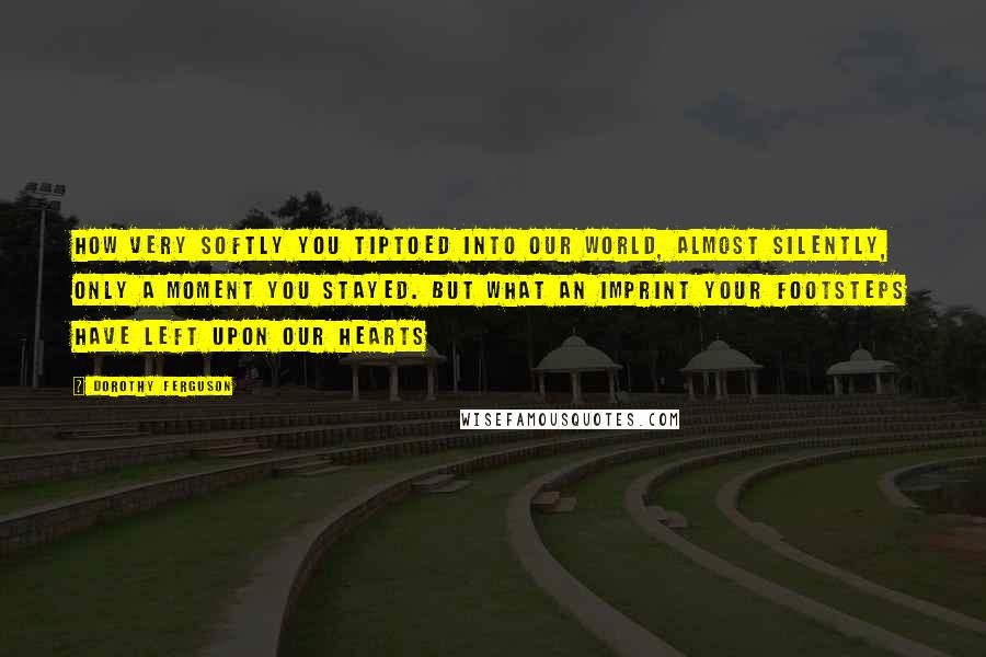 Dorothy Ferguson Quotes: How very softly you tiptoed into our world, almost silently, only a moment you stayed. But what an imprint your footsteps have left upon our hearts