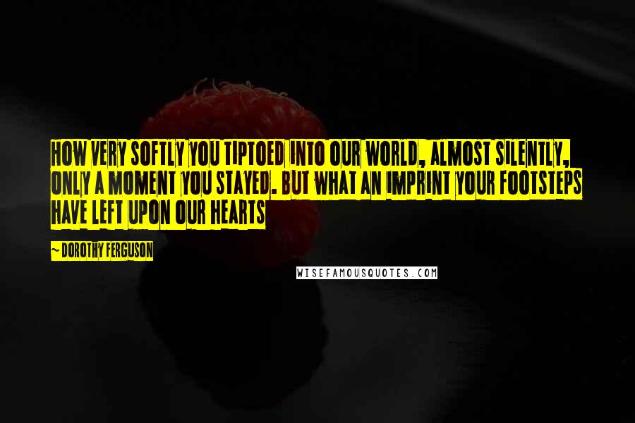 Dorothy Ferguson Quotes: How very softly you tiptoed into our world, almost silently, only a moment you stayed. But what an imprint your footsteps have left upon our hearts