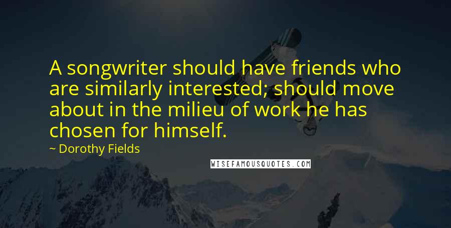 Dorothy Fields Quotes: A songwriter should have friends who are similarly interested; should move about in the milieu of work he has chosen for himself.