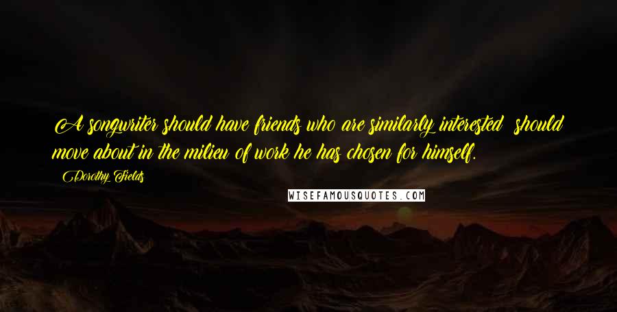 Dorothy Fields Quotes: A songwriter should have friends who are similarly interested; should move about in the milieu of work he has chosen for himself.