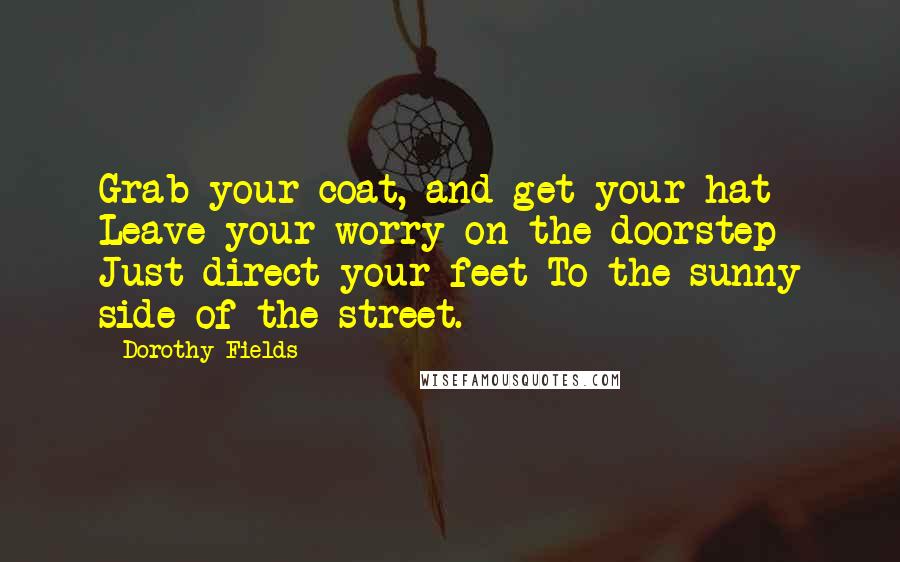 Dorothy Fields Quotes: Grab your coat, and get your hat Leave your worry on the doorstep Just direct your feet To the sunny side of the street.