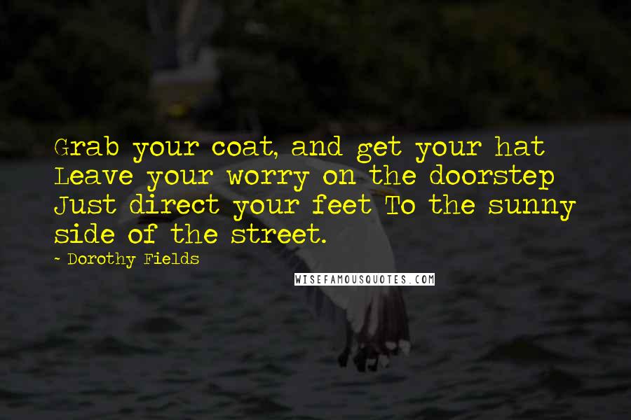 Dorothy Fields Quotes: Grab your coat, and get your hat Leave your worry on the doorstep Just direct your feet To the sunny side of the street.