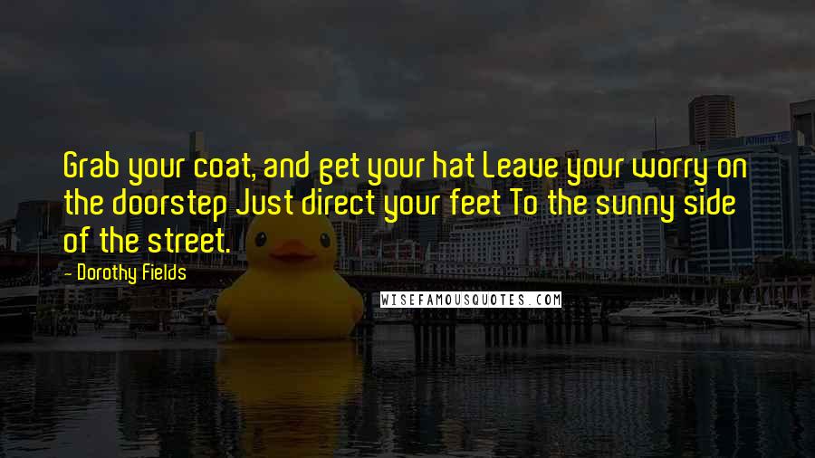 Dorothy Fields Quotes: Grab your coat, and get your hat Leave your worry on the doorstep Just direct your feet To the sunny side of the street.