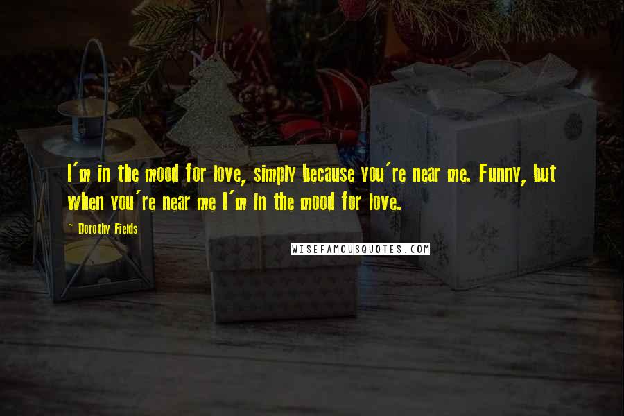 Dorothy Fields Quotes: I'm in the mood for love, simply because you're near me. Funny, but when you're near me I'm in the mood for love.