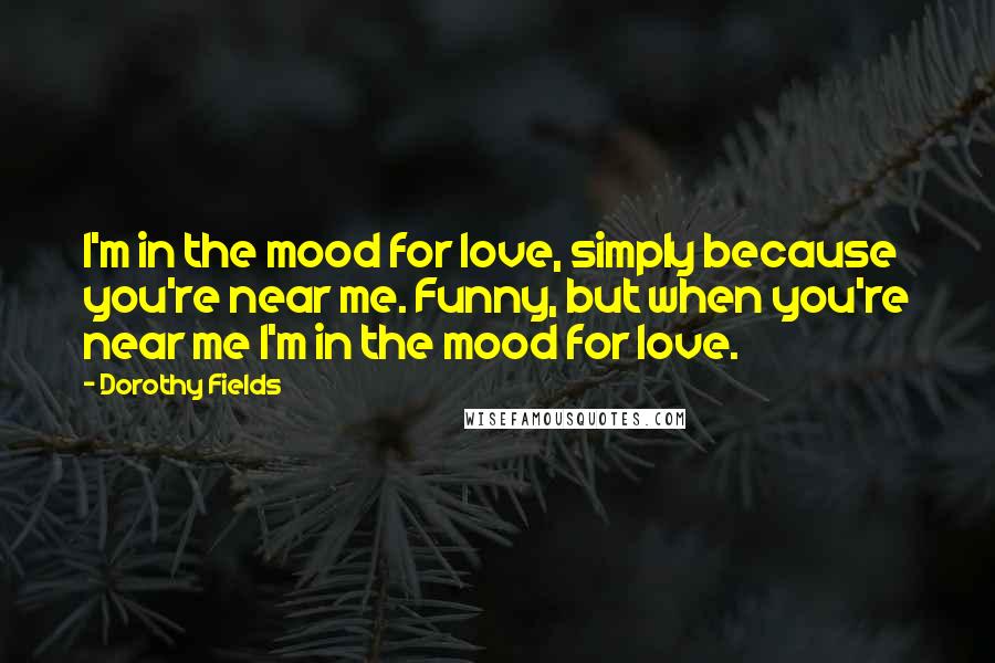 Dorothy Fields Quotes: I'm in the mood for love, simply because you're near me. Funny, but when you're near me I'm in the mood for love.