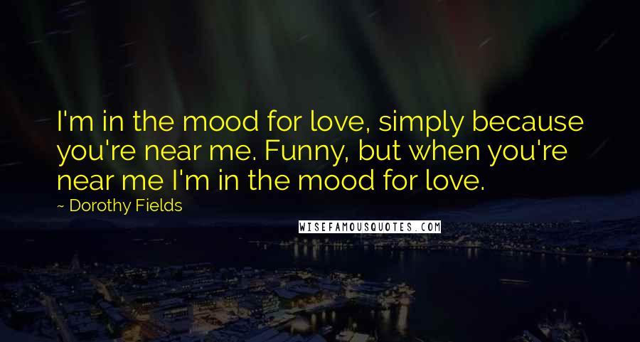 Dorothy Fields Quotes: I'm in the mood for love, simply because you're near me. Funny, but when you're near me I'm in the mood for love.