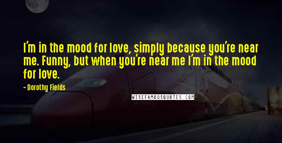 Dorothy Fields Quotes: I'm in the mood for love, simply because you're near me. Funny, but when you're near me I'm in the mood for love.