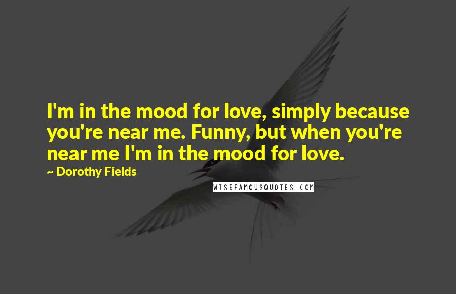 Dorothy Fields Quotes: I'm in the mood for love, simply because you're near me. Funny, but when you're near me I'm in the mood for love.