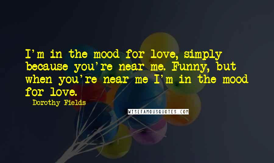 Dorothy Fields Quotes: I'm in the mood for love, simply because you're near me. Funny, but when you're near me I'm in the mood for love.