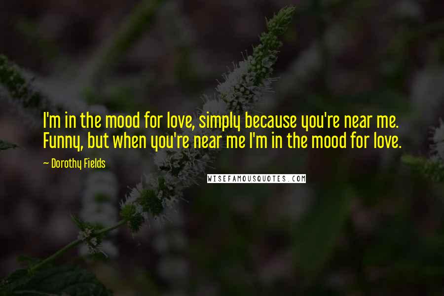 Dorothy Fields Quotes: I'm in the mood for love, simply because you're near me. Funny, but when you're near me I'm in the mood for love.