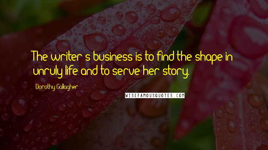 Dorothy Gallagher Quotes: The writer's business is to find the shape in unruly life and to serve her story.