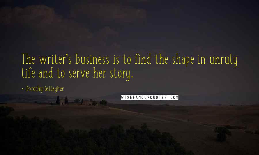 Dorothy Gallagher Quotes: The writer's business is to find the shape in unruly life and to serve her story.