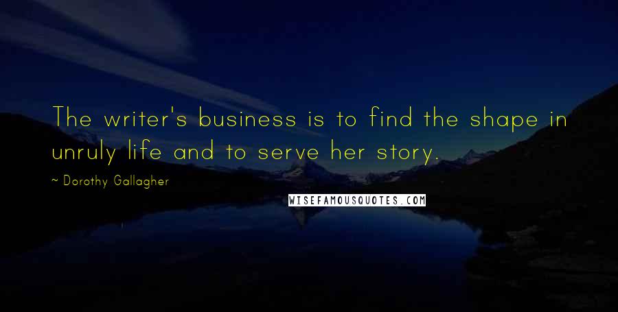 Dorothy Gallagher Quotes: The writer's business is to find the shape in unruly life and to serve her story.