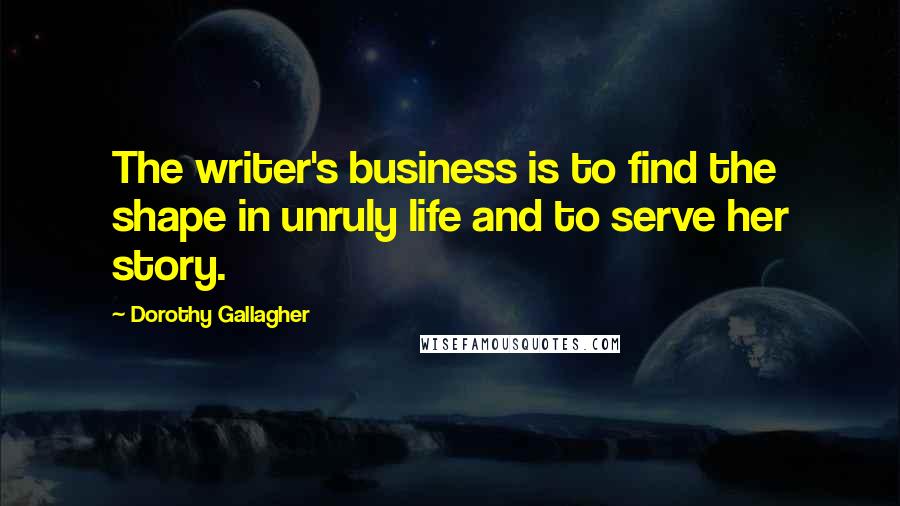 Dorothy Gallagher Quotes: The writer's business is to find the shape in unruly life and to serve her story.