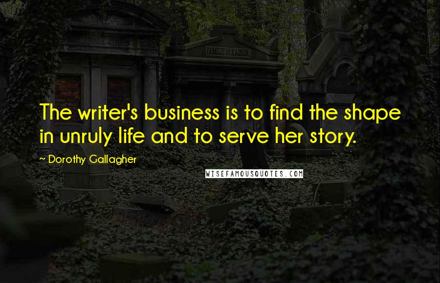 Dorothy Gallagher Quotes: The writer's business is to find the shape in unruly life and to serve her story.