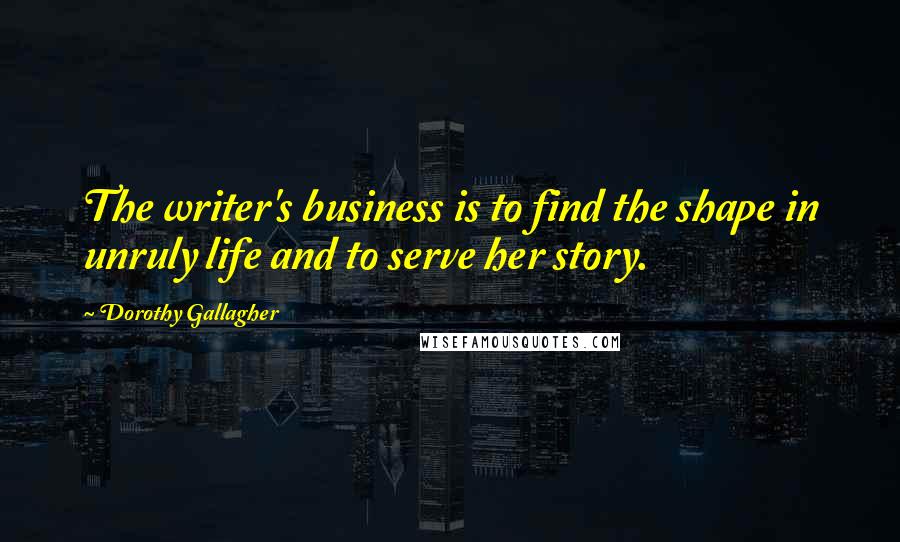 Dorothy Gallagher Quotes: The writer's business is to find the shape in unruly life and to serve her story.