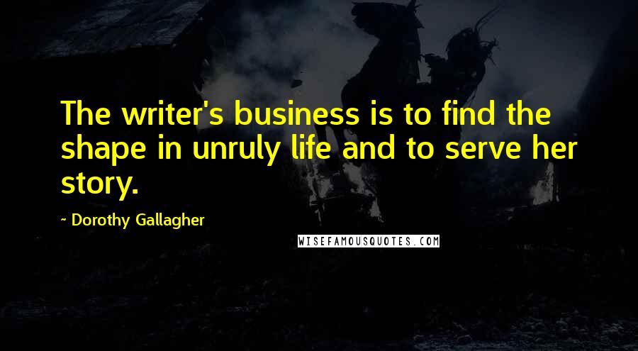 Dorothy Gallagher Quotes: The writer's business is to find the shape in unruly life and to serve her story.