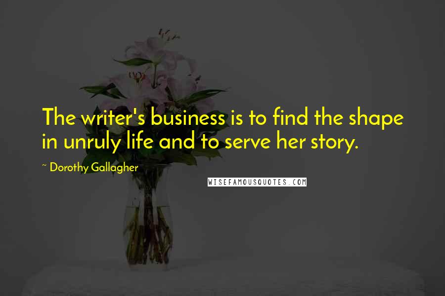 Dorothy Gallagher Quotes: The writer's business is to find the shape in unruly life and to serve her story.