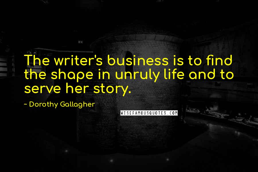 Dorothy Gallagher Quotes: The writer's business is to find the shape in unruly life and to serve her story.