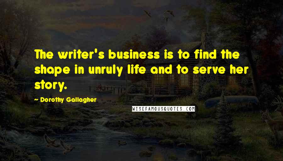 Dorothy Gallagher Quotes: The writer's business is to find the shape in unruly life and to serve her story.