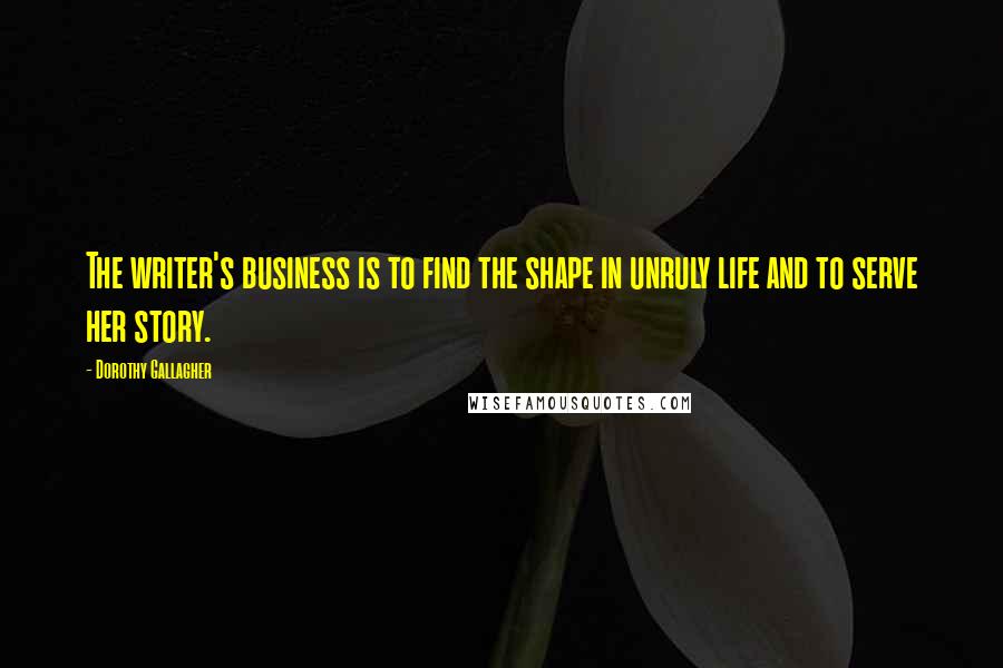 Dorothy Gallagher Quotes: The writer's business is to find the shape in unruly life and to serve her story.